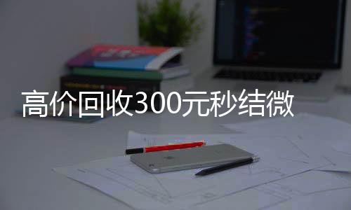 高价回收300元vx回收联系方式秒结微信（高价回收vx秒结）