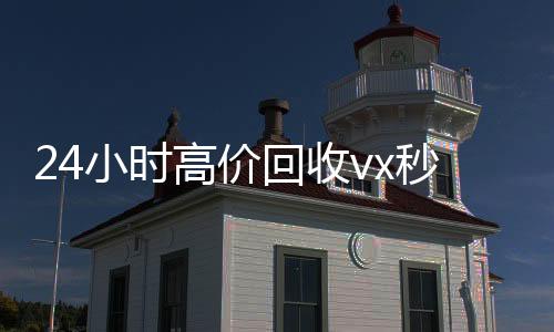 24小时高价回24小时vx回收平台收vx秒结（抖音号回收秒结）