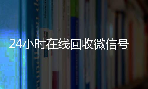 24小时在线回收微信24小时收vx秒结号专业平台（高价回微信号24小时回收）